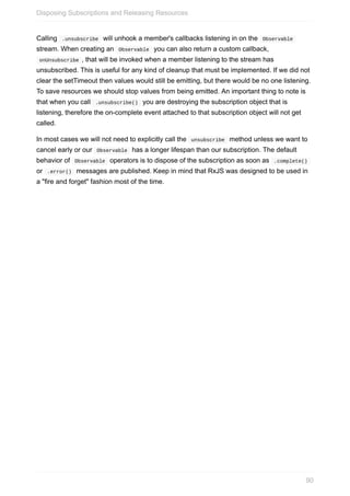 Calling		.unsubscribe		will	unhook	a	member's	callbacks	listening	in	on	the		Observable	
stream.	When	creating	an		Observable		you	can	also	return	a	custom	callback,
	onUnsubscribe	,	that	will	be	invoked	when	a	member	listening	to	the	stream	has
unsubscribed.	This	is	useful	for	any	kind	of	cleanup	that	must	be	implemented.	If	we	did	not
clear	the	setTimeout	then	values	would	still	be	emitting,	but	there	would	be	no	one	listening.
To	save	resources	we	should	stop	values	from	being	emitted.	An	important	thing	to	note	is
that	when	you	call		.unsubscribe()		you	are	destroying	the	subscription	object	that	is
listening,	therefore	the	on-complete	event	attached	to	that	subscription	object	will	not	get
called.
In	most	cases	we	will	not	need	to	explicitly	call	the		unsubscribe		method	unless	we	want	to
cancel	early	or	our		Observable		has	a	longer	lifespan	than	our	subscription.	The	default
behavior	of		Observable		operators	is	to	dispose	of	the	subscription	as	soon	as		.complete()	
or		.error()		messages	are	published.	Keep	in	mind	that	RxJS	was	designed	to	be	used	in
a	"fire	and	forget"	fashion	most	of	the	time.
Disposing	Subscriptions	and	Releasing	Resources
90
 