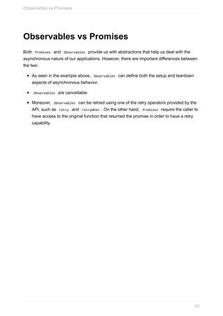 Observables	vs	Promises
Both		Promises		and		Observables		provide	us	with	abstractions	that	help	us	deal	with	the
asynchronous	nature	of	our	applications.	However,	there	are	important	differences	between
the	two:
As	seen	in	the	example	above,		Observables		can	define	both	the	setup	and	teardown
aspects	of	asynchronous	behavior.
	Observables		are	cancellable.
Moreover,		Observables		can	be	retried	using	one	of	the	retry	operators	provided	by	the
API,	such	as		retry		and		retryWhen	.	On	the	other	hand,		Promises		require	the	caller	to
have	access	to	the	original	function	that	returned	the	promise	in	order	to	have	a	retry
capability.
Observables	vs	Promises
91
 