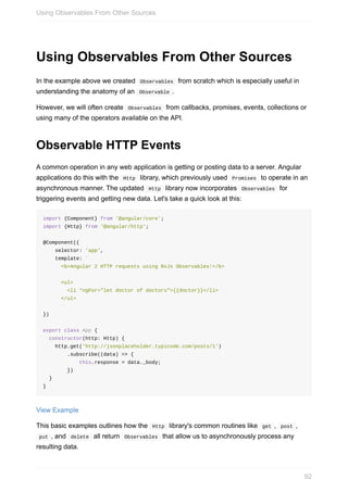Using	Observables	From	Other	Sources
In	the	example	above	we	created		Observables		from	scratch	which	is	especially	useful	in
understanding	the	anatomy	of	an		Observable	.
However,	we	will	often	create		Observables		from	callbacks,	promises,	events,	collections	or
using	many	of	the	operators	available	on	the	API.
Observable	HTTP	Events
A	common	operation	in	any	web	application	is	getting	or	posting	data	to	a	server.	Angular
applications	do	this	with	the		Http		library,	which	previously	used		Promises		to	operate	in	an
asynchronous	manner.	The	updated		Http		library	now	incorporates		Observables		for
triggering	events	and	getting	new	data.	Let's	take	a	quick	look	at	this:
import	{Component}	from	'@angular/core';
import	{Http}	from	'@angular/http';
@Component({
				selector:	'app',
				template:	`
						<b>Angular	2	HTTP	requests	using	RxJs	Observables!</b>
						<ul>
								<li	*ngFor="let	doctor	of	doctors">{{doctor}}</li>
						</ul>
						`
})
export	class	App	{
		constructor(http:	Http)	{
				http.get('http://jsonplaceholder.typicode.com/posts/1')
								.subscribe((data)	=>	{
												this.response	=	data._body;
								})
		}
}
View	Example
This	basic	examples	outlines	how	the		Http		library's	common	routines	like		get	,		post	,
	put	,	and		delete		all	return		Observables		that	allow	us	to	asynchronously	process	any
resulting	data.
Using	Observables	From	Other	Sources
92
 