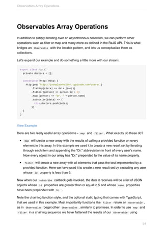 Observables	Array	Operations
In	addition	to	simply	iterating	over	an	asynchronous	collection,	we	can	perform	other
operations	such	as	filter	or	map	and	many	more	as	defined	in	the	RxJS	API.	This	is	what
bridges	an		Observable		with	the	iterable	pattern,	and	lets	us	conceptualize	them	as
collections.
Let's	expand	our	example	and	do	something	a	little	more	with	our	stream:
export	class	App	{
		private	doctors	=	[];
		constructor(http:	Http)	{
				http.get('http://jsonplaceholder.typicode.com/users/')
								.flatMap((data)	=>	data.json())
								.filter((person)	=>	person.id	>	5)
								.map((person)	=>	"Dr.	"	+	person.name)
								.subscribe((data)	=>	{
										this.doctors.push(data);
								});
		}
}
View	Example
Here	are	two	really	useful	array	operations	-		map		and		filter	.	What	exactly	do	these	do?
	map		will	create	a	new	array	with	the	results	of	calling	a	provided	function	on	every
element	in	this	array.	In	this	example	we	used	it	to	create	a	new	result	set	by	iterating
through	each	item	and	appending	the	"Dr."	abbreviation	in	front	of	every	user's	name.
Now	every	object	in	our	array	has	"Dr."	prepended	to	the	value	of	its	name	property.
	filter		will	create	a	new	array	with	all	elements	that	pass	the	test	implemented	by	a
provided	function.	Here	we	have	used	it	to	create	a	new	result	set	by	excluding	any	user
whose		id		property	is	less	than	6.
Now	when	our		subscribe		callback	gets	invoked,	the	data	it	receives	will	be	a	list	of	JSON
objects	whose		id		properties	are	greater	than	or	equal	to	5	and	whose		name		properties
have	been	prepended	with		Dr.	.
Note	the	chaining	function	style,	and	the	optional	static	typing	that	comes	with	TypeScript,
that	we	used	in	this	example.	Most	importantly	functions	like		filter		return	an		Observable	,
as	in		Observables		beget	other		Observables	,	similarly	to	promises.	In	order	to	use		map		and
	filter		in	a	chaining	sequence	we	have	flattened	the	results	of	our		Observable		using
Observables	Array	Operations
94
 