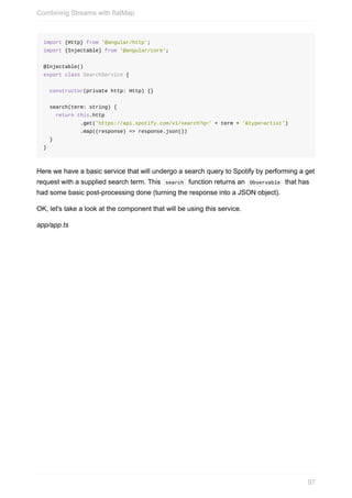 import	{Http}	from	'@angular/http';
import	{Injectable}	from	'@angular/core';
@Injectable()
export	class	SearchService	{
		constructor(private	http:	Http)	{}
		search(term:	string)	{
				return	this.http
												.get('https://api.spotify.com/v1/search?q='	+	term	+	'&type=artist')
												.map((response)	=>	response.json())
		}
}
Here	we	have	a	basic	service	that	will	undergo	a	search	query	to	Spotify	by	performing	a	get
request	with	a	supplied	search	term.	This		search		function	returns	an		Observable		that	has
had	some	basic	post-processing	done	(turning	the	response	into	a	JSON	object).
OK,	let's	take	a	look	at	the	component	that	will	be	using	this	service.
app/app.ts
Combining	Streams	with	flatMap
97
 