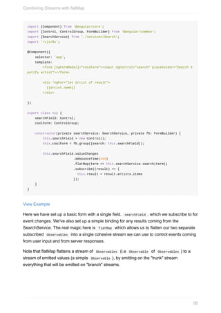 import	{Component}	from	'@angular/core';
import	{Control,	ControlGroup,	FormBuilder}	from	'@angular/common';
import	{SearchService}	from	'./services/Search';
import	'rxjs/Rx';
@Component({
				selector:	'app',
				template:	`
								<form	[ngFormModel]="coolForm"><input	ngControl="search"	placeholder="Search	S
potify	artist"></form>
								<div	*ngFor="let	artist	of	result">
										{{artist.name}}
								</div>
				`
})
export	class	App	{
				searchField:	Control;
				coolForm:	ControlGroup;
				constructor(private	searchService:	SearchService,	private	fb:	FormBuilder)	{
								this.searchField	=	new	Control();
								this.coolForm	=	fb.group({search:	this.searchField});
								this.searchField.valueChanges
																								.debounceTime(400)
																								.flatMap(term	=>	this.searchService.search(term))
																								.subscribe((result)	=>	{
																										this.result	=	result.artists.items
																								});
				}
}
View	Example
Here	we	have	set	up	a	basic	form	with	a	single	field,		searchField	,	which	we	subscribe	to	for
event	changes.	We've	also	set	up	a	simple	binding	for	any	results	coming	from	the
SearchService.	The	real	magic	here	is		flatMap		which	allows	us	to	flatten	our	two	separate
subscribed		Observables		into	a	single	cohesive	stream	we	can	use	to	control	events	coming
from	user	input	and	from	server	responses.
Note	that	flatMap	flattens	a	stream	of		Observables		(i.e		Observable		of		Observables	)	to	a
stream	of	emitted	values	(a	simple		Observable	),	by	emitting	on	the	"trunk"	stream
everything	that	will	be	emitted	on	"branch"	streams.
Combining	Streams	with	flatMap
98
 