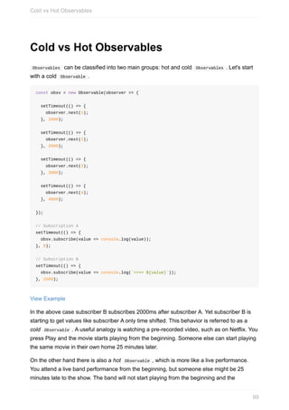 Cold	vs	Hot	Observables
	Observables		can	be	classified	into	two	main	groups:	hot	and	cold		Observables	.	Let's	start
with	a	cold		Observable	.
const	obsv	=	new	Observable(observer	=>	{
		setTimeout(()	=>	{
				observer.next(1);
		},	1000);
		setTimeout(()	=>	{
				observer.next(2);
		},	2000);
		setTimeout(()	=>	{
				observer.next(3);
		},	3000);
		setTimeout(()	=>	{
				observer.next(4);
		},	4000);
});
//	Subscription	A
setTimeout(()	=>	{
		obsv.subscribe(value	=>	console.log(value));
},	0);
//	Subscription	B
setTimeout(()	=>	{
		obsv.subscribe(value	=>	console.log(`>>>>	${value}`));
},	2500);
View	Example
In	the	above	case	subscriber	B	subscribes	2000ms	after	subscriber	A.	Yet	subscriber	B	is
starting	to	get	values	like	subscriber	A	only	time	shifted.	This	behavior	is	referred	to	as	a
cold		Observable	.	A	useful	analogy	is	watching	a	pre-recorded	video,	such	as	on	Netflix.	You
press	Play	and	the	movie	starts	playing	from	the	beginning.	Someone	else	can	start	playing
the	same	movie	in	their	own	home	25	minutes	later.
On	the	other	hand	there	is	also	a	hot		Observable	,	which	is	more	like	a	live	performance.
You	attend	a	live	band	performance	from	the	beginning,	but	someone	else	might	be	25
minutes	late	to	the	show.	The	band	will	not	start	playing	from	the	beginning	and	the
Cold	vs	Hot	Observables
99
 