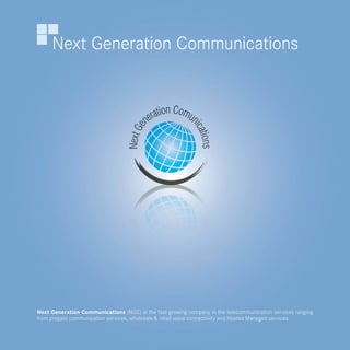 Next Generation Communications




Next Generation Communications (NGC) is the fast growing company in the telecommunication services ranging
from prepaid communication services, wholesale & retail voice connectivity and Hosted Managed services.
 