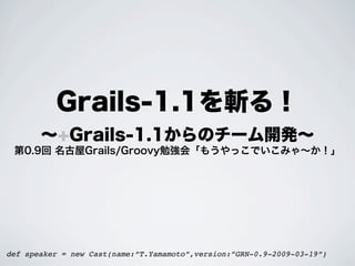 Grails-1.1を斬る！
       ∼+Grails-1.1からのチーム開発∼
 第0.9回 名古屋Grails/Groovy勉強会「もうやっこでいこみゃ∼か！」




def speaker = new Cast(name:”T.Yamamoto”,version:”GRN-0.9-2009-03-19”)
 