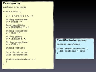 package org.jggug

class Event {

    /**               */
    String eventName
    /**       */
    Date eventDate
    /**            */
    String eventDesc
    /**     */
    String place
    /**          */
    String groupName
    /**     */               package org.jggug
    String content           class EventController {
                               def scaffold = true
    Date dateCreated         }
    Date lastUpdated

    static constraints = {
    }
}
 