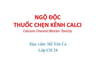NGỘ ĐỘC
THUỐC CHẸN KÊNH CALCI
Calcium Channel Blocker Toxicity
Học viên: Hồ Yên Ca
Lớp CH 24
 