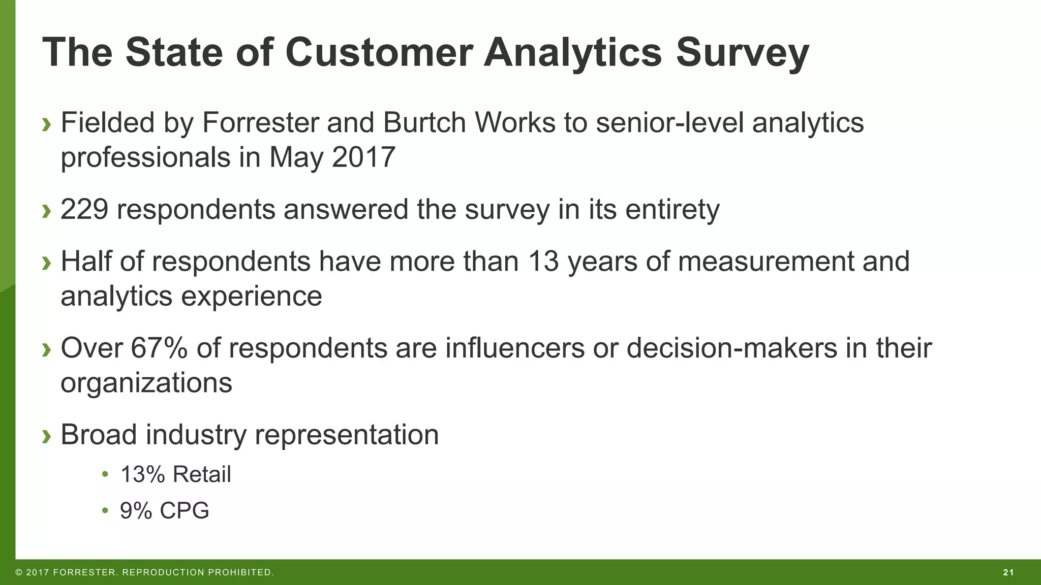 21© 2017 FORRESTER. REPRODUCTION PROHIBITED.
The State of Customer Analytics Survey
› Fielded by Forrester and Burtch Works to senior-level analytics
professionals in May 2017
› 229 respondents answered the survey in its entirety
› Half of respondents have more than 13 years of measurement and
analytics experience
› Over 67% of respondents are influencers or decision-makers in their
organizations
› Broad industry representation
• 13% Retail
• 9% CPG
 