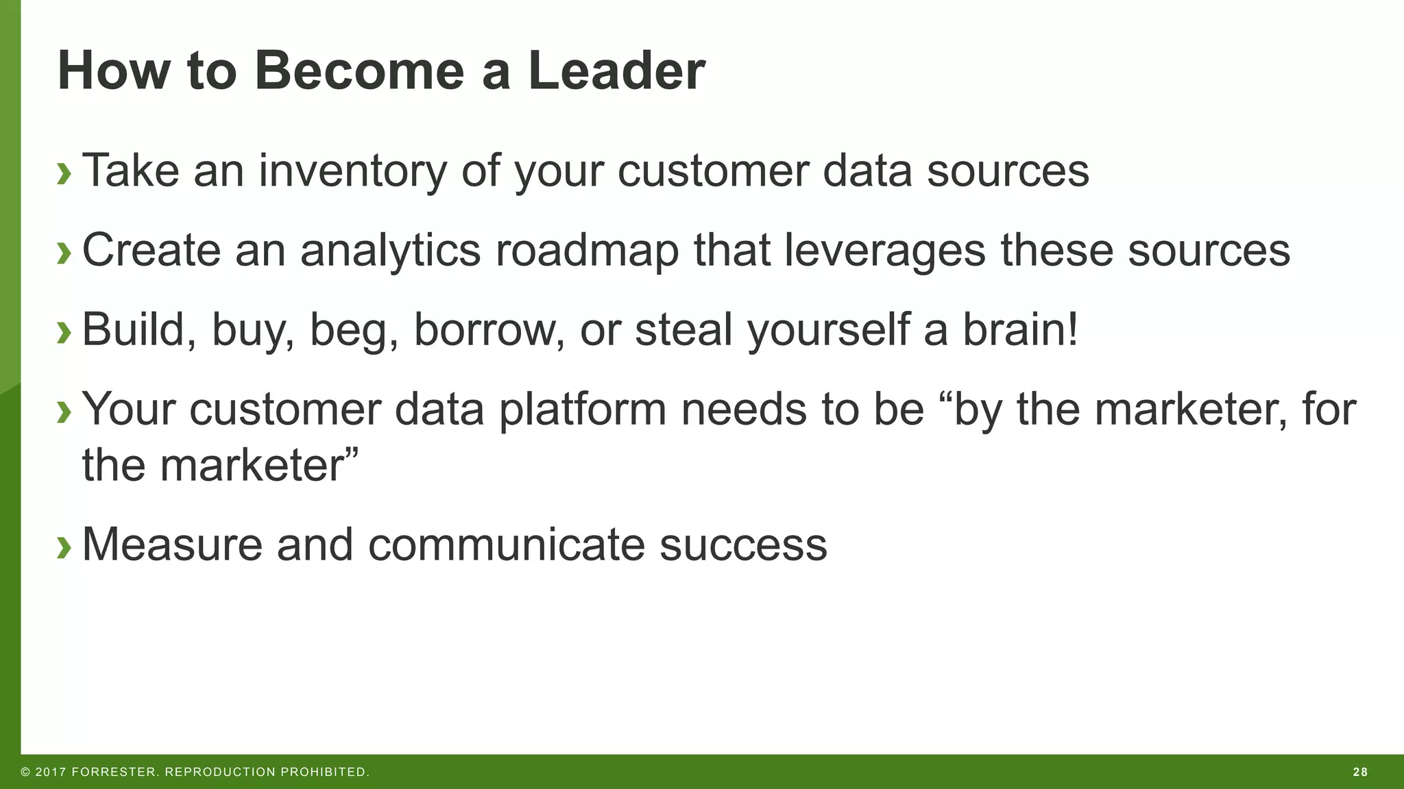 28© 2017 FORRESTER. REPRODUCTION PROHIBITED.
How to Become a Leader
› Take an inventory of your customer data sources
› Create an analytics roadmap that leverages these sources
› Build, buy, beg, borrow, or steal yourself a brain!
› Your customer data platform needs to be “by the marketer, for
the marketer”
› Measure and communicate success
 