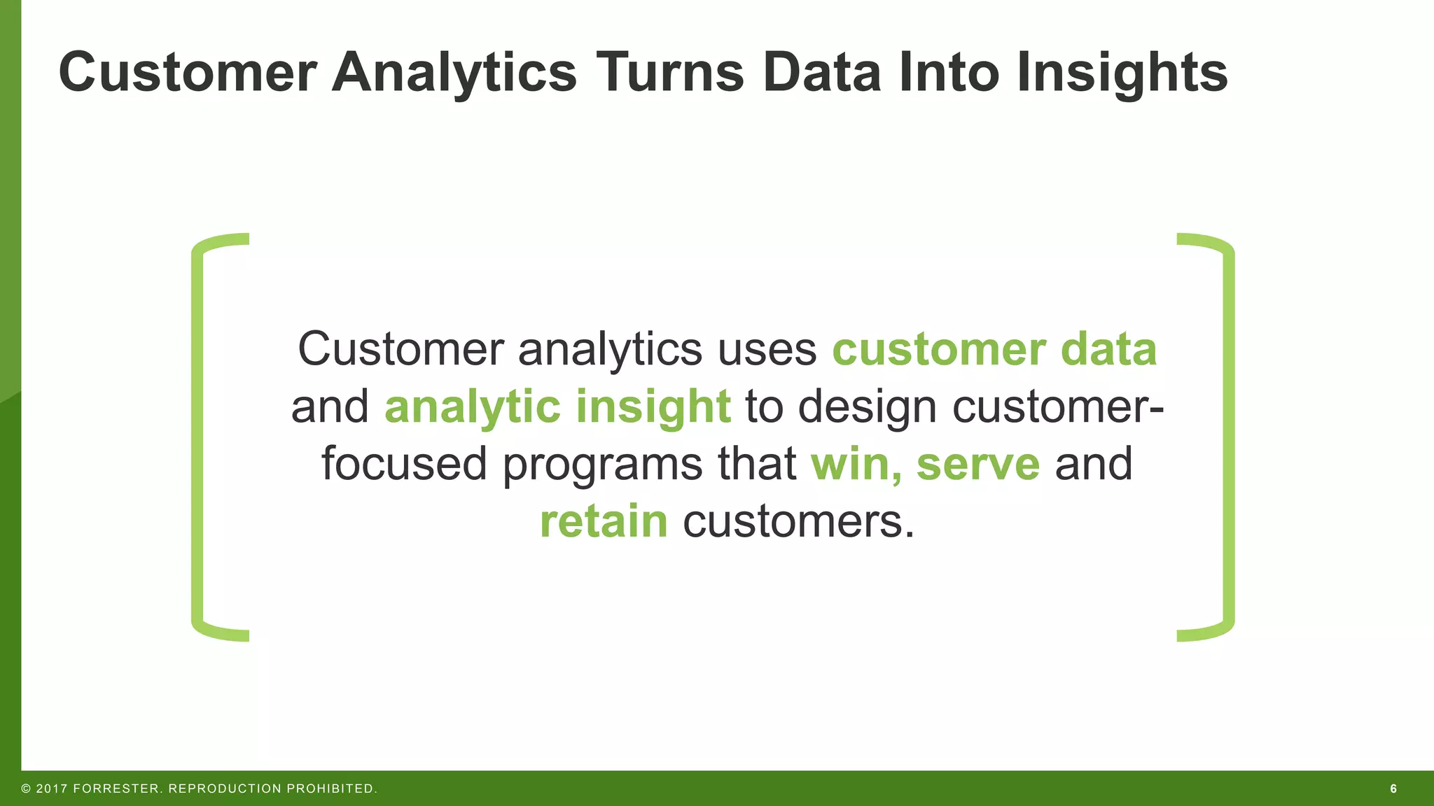 6© 2017 FORRESTER. REPRODUCTION PROHIBITED.
Customer Analytics Turns Data Into Insights
Customer analytics uses customer data
and analytic insight to design customer-
focused programs that win, serve and
retain customers.
 