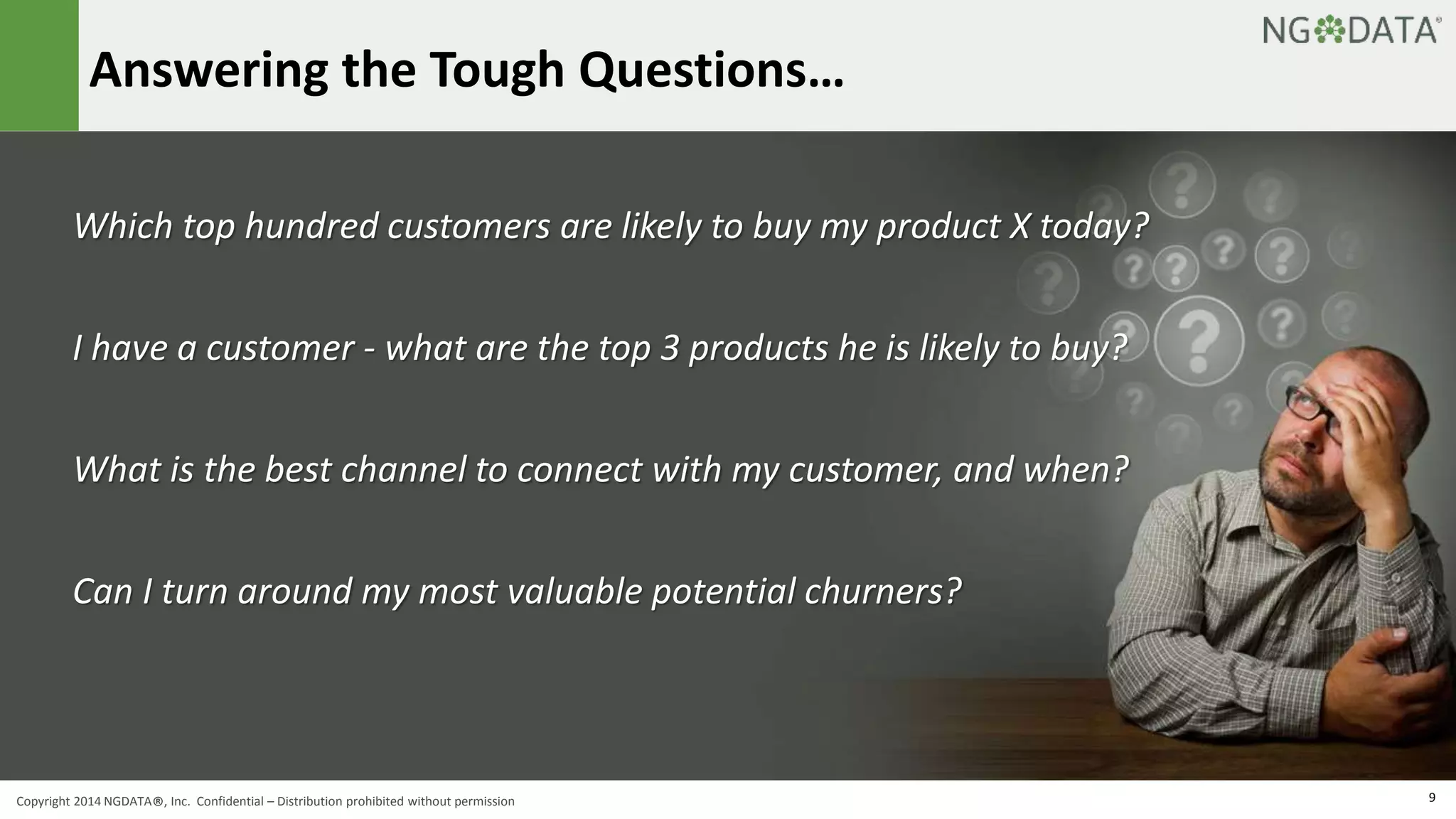 Answering the Tough Questions… 
Which top hundred customers are likely to buy my product X today? 
I have a customer - what are the top 3 products he is likely to buy? 
What is the best channel to connect with my customer, and when? 
Can I turn around my most valuable potential churners? 
Copyright 2014 NGDATA®, Inc. Confidential – Distribution prohibited without permission 9 
 