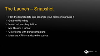 The Launch – Snapshot
• Plan the launch date and organize your marketing around it
• Get the PR rolling
• Invest in User Acquisition
• Mix Quality + Incent
• Get volume with burst campaigns
• Measure KPI’s – attribute by source
 