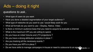 Ads – doing it right
• What type of users do you want
• Have you done a detailed segmentation of your target audience ?
• What type of networks do you want to use / would likely work for you
• What ad formats do you want to use – Display, Native, Video ..
• Is there a minimum audience base that you need to acquire to evaluate a channel
• What is the maximum CPI you are willing to spend
• Do you have an initial Volume and LTV projections ?
• Do you have a strong attribution analytics in place ?
• Are you tracking all the necessary events ?
• Do you have your KPI’s in place ?
• Do we have skills to manage campaigns in-house or need to outsource to an agency
questions to ask..
 