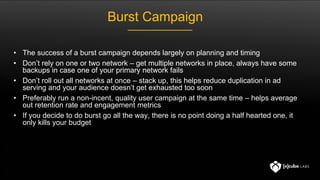Burst Campaign
• The success of a burst campaign depends largely on planning and timing
• Don’t rely on one or two network – get multiple networks in place, always have some
backups in case one of your primary network fails
• Don’t roll out all networks at once – stack up, this helps reduce duplication in ad
serving and your audience doesn’t get exhausted too soon
• Preferably run a non-incent, quality user campaign at the same time – helps average
out retention rate and engagement metrics
• If you decide to do burst go all the way, there is no point doing a half hearted one, it
only kills your budget
 