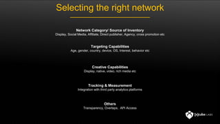 Selecting the right network
Network Category/ Source of Inventory
Display, Social Media, Affiliate, Direct publisher, Agency, cross promotion etc
Targeting Capabilities
Age, gender, country, device, OS, Interest, behavior etc
Creative Capabilities
Display, native, video, rich media etc
Tracking & Measurement
Integration with third party analytics platforms
Others
Transparency, Overlaps, API Access
 