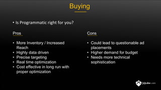 Pros
• More Inventory / Increased
Reach
• Highly data driven
• Precise targeting
• Real time optimization
• Cost effective in long run with
proper optimization
Cons
• Could lead to questionable ad
placements
• Higher demand for budget
• Needs more technical
sophistication
• Is Programmatic right for you?
Buying
 