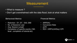 Behavioral Metrics Financial Metrics
• Retention : D1, D7, D30, D90
• No. of Sessions/ user
• Avg. Session Length
• Completion of specific events ( Nth
level , completion of tutorial etc)
• ARPDAU
• Conversion Rate
• eCPI
• ROI = ARPU(nthDay) /CPI
Measurement
• What to measure ?
• Don’t get overwhelmed with the data flood..look at what matters
 