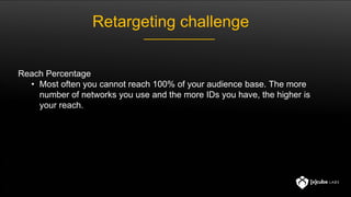 Reach Percentage
• Most often you cannot reach 100% of your audience base. The more
number of networks you use and the more IDs you have, the higher is
your reach.
Retargeting challenge
 
