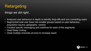 Retargeting
• Analyzed user behaviour in depth to identify drop-offs and non converting users
• Segmented total user base into smaller groups based on user behaviour,
acquisition source, geography, version
• Created specific messaging and creatives for each of the segments
• Used Deep Linking
• Used multiple channels at once to increase reach
things we did right..
 