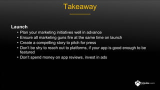 Takeaway
Launch
• Plan your marketing initiatives well in advance
• Ensure all marketing guns fire at the same time on launch
• Create a compelling story to pitch for press
• Don’t be shy to reach out to platforms, if your app is good enough to be
featured
• Don’t spend money on app reviews, invest in ads
 