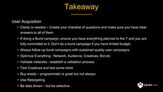 Takeaway
User Acquisition
• Clarity is needed – Create your checklist of questions and make sure you have clear
answers to all of them
• If doing a Burst campaign, ensure you have everything planned to the T and you are
fully committed to it. Don’t do a burst campaign if you have limited budget.
• Always follow up burst campaigns with sustained quality user campaigns
• Optimize Everything : Network, Audience, Creatives, Bid etc
• Validate networks : establish a validation process
• Test Creatives and test some more
• Buy wisely – programmatic is great but not always
• Use Retargeting
• Be data driven – but be selective .
 