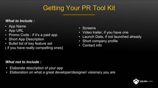 Getting Your PR Tool Kit
• App Name
• App URL
• Promo Code : if it’s a paid app
• Short App Description
• Bullet list of key feature set
( if you have really compelling ones)
• Elaborate description of your app
• Elaboration on what a great developer/designer/ visionary you are
What to Include :
What not to Include :
• Screens
• Video trailer, if you have one
• Launch Date, if not launched already
• Short company profile
• Contact info
 