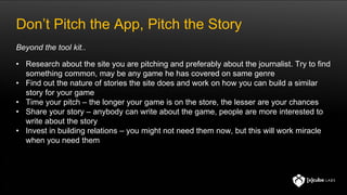 Don’t Pitch the App, Pitch the Story
• Research about the site you are pitching and preferably about the journalist. Try to find
something common, may be any game he has covered on same genre
• Find out the nature of stories the site does and work on how you can build a similar
story for your game
• Time your pitch – the longer your game is on the store, the lesser are your chances
• Share your story – anybody can write about the game, people are more interested to
write about the story
• Invest in building relations – you might not need them now, but this will work miracle
when you need them
Beyond the tool kit..
 