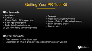 Getting Your PR Tool Kit
• App Name
• App URL
• Promo Code : if it’s a paid app
• Short App Description
• Bullet list of k...