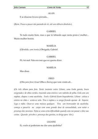 Julio CarraraJulio CarraraJulio CarraraJulio Carrara Conto de VerãoConto de VerãoConto de VerãoConto de Verão 10101010
ALAN
E se dissesse levava porrada...
(Riem. Pouco a pouco vão parando de rir, até um silêncio absoluto.)
GABRIEL
Tá tudo muito bom, mas o que tá faltando aqui nesta praia é mulher...
Muita mulher bonita.
MARÍLIA
(Ofendida, com ironia.) Obrigada, Gabriel.
GABRIEL
Pô, foi mal. Não era isso que eu queria dizer.
MARÍLIA
Mas disse.
FRED
(Olha para fora.) Uau! Olha o Boeing que vem vindo ali...
(Os três olham para fora. Neste instante entra Liliane, uma linda garota, loura
oxigenada e de olhos verdes, trazendo uma esteira e um radinho de pilha. Está com um
rayban, chapeu e uma sacolinha. Fred e Gabriel ficam boquiabertos. Liliane coloca a
esteira no chão e senta-se nela. Tira o rayban e a canga ficando apenas de biquíni.
Liga o rádio. Ouve-se uma música qualquer. Tira um bronzeador da sacolinha.
começa a passá-lo no corpo com uma grande dose de sensualidade, sem notar a
presença dos meninos. Nota-se uma certa dificuldade quando esta vai passar o óleo nas
costas. Quando percebe a presença dos garotos, se dirige para eles.)
LILIANE
Ei, vocês aí poderiam me dar uma ajudinha?
 