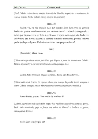 Julio CarraraJulio CarraraJulio CarraraJulio Carrara Conto de VerãoConto de VerãoConto de VerãoConto de Verão 11111111
(Fred, Gabriel e Alan fazem menção de ir até ela. Marília, ao perceber o movimento de
Alan, o impede. Fred e Gabriel param no meio do caminho.)
LILIANE
Podem vir, eu não mordo, não. (Os rapazes ficam bem perto da garota.)
Poderiam passar esse bronzeador nas minhas costas?... Não tô conseguindo...
Acho que Deus deveria ter feito a gente com o braço mais comprido. Toda vez
que venho pra a praia sozinha é sempre o mesmo transtorno, preciso sempre
pedir ajuda pra alguém. Poderiam me fazer esse pequeno favor?
FRED
(Assanhado.) Mas é claro.
(Liliane entrega o bronzeador para Fred que disputa a posse do mesmo com Gabriel.
Liliane, ao perceber o que está acontecendo, tenta apaziguá-los.)
LILIANE
Calma. Não precisam brigar, rapazes... Passa um de cada vez...
(Liliane deita-se de bruços. Os rapazes olham para o corpo da garota, depois um para o
outro. Gabriel começa a passar o bronzeador no corpo dela com certa timidez.)
LILIANE
Passa direito, garoto. Tem medo de mulher, é?
(Gabriel, agora bem mais desinibido, pega o óleo e vai massageando as costas da garota.
Fred, todo assanhado, pega o frasco das mãos de Gabriel e lambuza a garota,
massageando depois.)
LILIANE
Vocês vem sempre pra cá?
 
