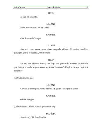 Julio CarraraJulio CarraraJulio CarraraJulio Carrara Conto de VerãoConto de VerãoConto de VerãoConto de Verão 12121212
FRED
De vez em quando.
LILIANE
Vocês moram aqui na Baixada?
GABRIEL
Não. Somos de Sampa.
LILIANE
Não sei como conseguem viver naquela cidade. É muito barulho,
poluição, gente estressada, um horror!
FRED
Por isso nós viemos pra cá, pra fugir um pouco do estresse provocado
por Sampa e também para caçar algumas “caiçaras”. Captou ou quer que eu
desenhe?
(Gabriel bate em Fred.)
LILIANE
(Curiosa, olhando para Alan e Marília.) E quem são aqueles dois?
GABRIEL
Nossos amigos...
(Gabriel assobia. Alan e Marília aproximam-se.)
MARÍLIA
(Simpática.) Olá. Sou Marília.
 