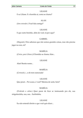 Julio CarraraJulio CarraraJulio CarraraJulio Carrara Conto de VerãoConto de VerãoConto de VerãoConto de Verão 13131313
LILIANE
E eu Liliane. E o bonitão aí, como se chama?
ALAN
(Sem entender.) Você fala comigo?
LILIANE
E que outro bonitão, além de você, tá por aqui?
GABRIEL
(Magoado.) Nós sabemos que não somos grandes coisas, mas não precisa
jogar na cara, né?
MARÍLIA
(Cínica, para Liliane.) O bonitão se chama Alan...
LILIANE
Alan! Bonito nome...
MARÍLIA
(Cortando.) ...e ele tem namorada!
LILIANE
Que pena!... Por acaso, é você? Menina de sorte, hein?
MARÍLIA
(Perdendo a calma.) Quer parar de ficar se insinuando pra ele, sua
sirigaitazinha, sua, sua... Surfistinha.
LILIANE
Eu não entendi direito o que você quis dizer...
 