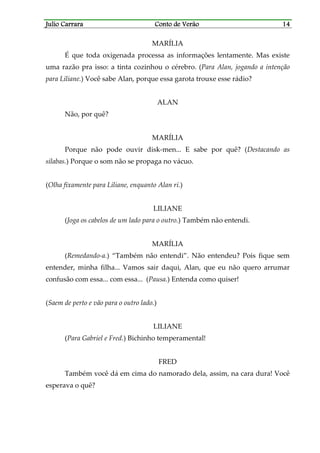 Julio CarraraJulio CarraraJulio CarraraJulio Carrara Conto de VerãoConto de VerãoConto de VerãoConto de Verão 14141414
MARÍLIA
É que toda oxigenada processa as informações lentamente. Mas existe
uma razão pra isso: a tinta cozinhou o cérebro. (Para Alan, jogando a intenção
para Liliane.) Você sabe Alan, porque essa garota trouxe esse rádio?
ALAN
Não, por quê?
MARÍLIA
Porque não pode ouvir disk-men... E sabe por quê? (Destacando as
sílabas.) Porque o som não se propaga no vácuo.
(Olha fixamente para Liliane, enquanto Alan ri.)
LILIANE
(Joga os cabelos de um lado para o outro.) Também não entendi.
MARÍLIA
(Remedando-a.) “Também não entendi”. Não entendeu? Pois fique sem
entender, minha filha... Vamos sair daqui, Alan, que eu não quero arrumar
confusão com essa... com essa... (Pausa.) Entenda como quiser!
(Saem de perto e vão para o outro lado.)
LILIANE
(Para Gabriel e Fred.) Bichinho temperamental!
FRED
Também você dá em cima do namorado dela, assim, na cara dura! Você
esperava o quê?
 