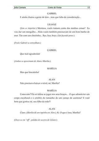 Julio CarraraJulio CarraraJulio CarraraJulio Carrara Conto de VerãoConto de VerãoConto de VerãoConto de Verão 15151515
GABRIEL
E ainda chama a gente de feio... mas que falta de consideração...
LILIANE
(Sem se importar.) Meninos, vocês tomam conta das minhas coisas? Eu
vou dar um mergulho... Aliás vocês também precisavam de um bom banho de
mar. Tão com um cheirinho... Bye, bye, boys. (Sai fazendo poses.)
(Fred e Gabriel se entreolham.)
GABRIEL
Que mal-agradecida!
(Ambos se aproximam de Alan e Marília.)
MARÍLIA
Mas que biscatinha!
ALAN
Não precisava baixar o nível, né, Marília?
MARÍLIA
Como não? Ela só faltou se jogar nos seus braços... O que adianta ter um
corpo escultural e o cérebro do tamanho de um caroço de azeitona? E você
bem que gostou né, seu filho da mãe?!
ALAN
Claro. (Marília dá um tapinha em Alan.) Ai. O que é isso, Marília?
(Ouve-se em “off”, pedidos de socorro de Liliane.)
 