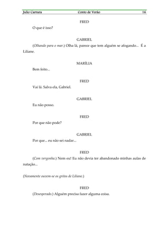 Julio CarraraJulio CarraraJulio CarraraJulio Carrara Conto de VerãoConto de VerãoConto de VerãoConto de Verão 16161616
FRED
O que é isso?
GABRIEL
(Olhando para o mar.) Olha lá, parece que tem alguém se afogando... É a
Liliane.
MARÍLIA
Bem feito...
FRED
Vai lá. Salva ela, Gabriel.
GABRIEL
Eu não posso.
FRED
Por que não pode?
GABRIEL
Por que... eu não sei nadar...
FRED
(Com vergonha.) Nem eu! Eu não devia ter abandonado minhas aulas de
natação...
(Novamente ouvem-se os gritos de Liliane.)
FRED
(Desesperado.) Alguém precisa fazer alguma coisa.
 