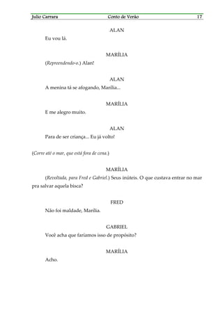 Julio CarraraJulio CarraraJulio CarraraJulio Carrara Conto de VerãoConto de VerãoConto de VerãoConto de Verão 17171717
ALAN
Eu vou lá.
MARÍLIA
(Repreendendo-o.) Alan!
ALAN
A menina tá se afogando, Marília...
MARÍLIA
E me alegro muito.
ALAN
Para de ser criança... Eu já volto!
(Corre até o mar, que está fora de cena.)
MARÍLIA
(Revoltada, para Fred e Gabriel.) Seus inúteis. O que custava entrar no mar
pra salvar aquela bisca?
FRED
Não foi maldade, Marília.
GABRIEL
Você acha que faríamos isso de propósito?
MARÍLIA
Acho.
 