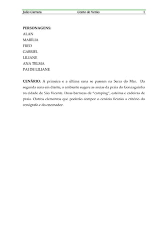 Julio CarraraJulio CarraraJulio CarraraJulio Carrara Conto de VerãoConto de VerãoConto de VerãoConto de Verão 1111
PERSONAGENS:
ALAN
MARÍLIA
FRED
GABRIEL
LILIANE
ANA TELMA
PAI DE LILIANE
CENÁRIO: A primeira e a última cena se passam na Serra do Mar. Da
segunda cena em diante, o ambiente sugere as areias da praia do Gonzaguinha
na cidade de São Vicente. Duas barracas de “camping”, esteiras e cadeiras de
praia. Outros elementos que poderão compor o cenário ficarão a critério do
cenógrafo e do encenador.
 