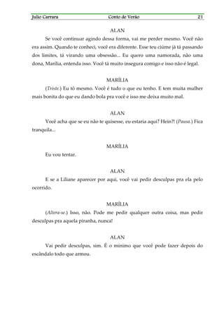 Julio CarraraJulio CarraraJulio CarraraJulio Carrara Conto de VerãoConto de VerãoConto de VerãoConto de Verão 21212121
ALAN
Se você continuar agindo dessa forma, vai me perder mesmo. Você não
era assim. Quando te conheci, você era diferente. Esse teu ciúme já tá passando
dos limites, tá virando uma obsessão... Eu quero uma namorada, não uma
dona, Marília, entenda isso. Você tá muito insegura comigo e isso não é legal.
MARÍLIA
(Triste.) Eu tô mesmo. Você é tudo o que eu tenho. E tem muita mulher
mais bonita do que eu dando bola pra você e isso me deixa muito mal.
ALAN
Você acha que se eu não te quisesse, eu estaria aqui? Hein?! (Pausa.) Fica
tranquila...
MARÍLIA
Eu vou tentar.
ALAN
E se a Liliane aparecer por aqui, você vai pedir desculpas pra ela pelo
ocorrido.
MARÍLIA
(Altera-se.) Isso, não. Pode me pedir qualquer outra coisa, mas pedir
desculpas pra aquela piranha, nunca!
ALAN
Vai pedir desculpas, sim. É o mínimo que você pode fazer depois do
escândalo todo que armou.
 