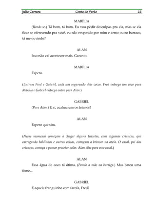 Julio CarraraJulio CarraraJulio CarraraJulio Carrara Conto de VerãoConto de VerãoConto de VerãoConto de Verão 22222222
MARÍLIA
(Rende-se.) Tá bom, tá bom. Eu vou pedir desculpas pra ela, mas se ela
ficar se oferecendo pra você, eu não respondo por mim e armo outro barraco,
tá me ouvindo?
ALAN
Isso não vai acontecer mais. Garanto.
MARÍLIA
Espero.
(Entram Fred e Gabriel, cada um segurando dois cocos. Fred entrega um coco para
Marília e Gabriel entrega outro para Alan.)
GABRIEL
(Para Alan.) E aí, acalmaram os ânimos?
ALAN
Espero que sim.
(Nesse momento começam a chegar alguns turistas, com algumas crianças, que
carregando baldinhos e outras coisas, começam a brincar na areia. O casal, pai das
crianças, começa a passar protetor solar. Alan olha para esse casal.)
ALAN
Essa água de coco tá ótima. (Pondo a mão na barriga.) Mas bateu uma
fome...
GABRIEL
E aquele franguinho com farofa, Fred?
 
