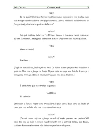Julio CarraraJulio CarraraJulio CarraraJulio Carrara Conto de VerãoConto de VerãoConto de VerãoConto de Verão 23232323
FRED
Tá na mão!!! (Entra na barraca e volta com duas topperwares com farofa e mais
dois frangos assados cobertos com papel alumínio. Abre o recipiente e desembrulha os
frangos.) Alguém trouxe pratos e talheres?
ALAN
Pra quê pratos e talheres, Fred? Quer bancar o fino aqui nessa praia que
só tem farofeiro?... Frango se come com a mão. (Pega uma coxa e come.) Assim.
FRED
Mas e a farofa?
ALAN
Também...
(Pega um punhado de farofa e põe na boca. Os outros acham graça no fato e repetem o
gesto de Alan, com o frango e a farofa. Depois, cada um pega uma latinha de cerveja e
começam a beber. Já estão um pouco embriagados pelo efeito do álcool.)
FRED
É uma pena que esse frango tá gelado.
GABRIEL
Tá valendo.
(Trincham o frango. Fazem uma brincadeira de falar com a boca cheia de farofa. O
casal, que está ao lado, olha com certo estranhamento.)
ALAN
(Para de comer e oferece o frango para eles.) Vocês querem um pedaço? (O
casal faz cara de nojo e acenam negativamente com a cabeça.) Então, por favor,
cuidem desses ranhentos e não deixem que eles se afoguem...
 