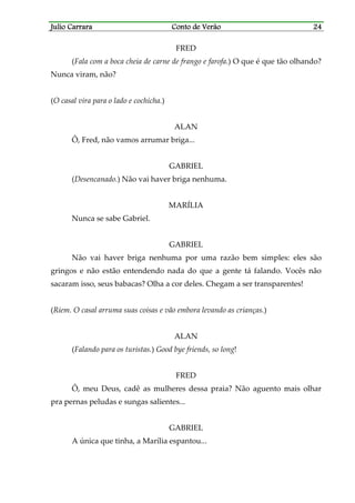 Julio CarraraJulio CarraraJulio CarraraJulio Carrara Conto de VerãoConto de VerãoConto de VerãoConto de Verão 24242424
FRED
(Fala com a boca cheia de carne de frango e farofa.) O que é que tão olhando?
Nunca viram, não?
(O casal vira para o lado e cochicha.)
ALAN
Ô, Fred, não vamos arrumar briga...
GABRIEL
(Desencanado.) Não vai haver briga nenhuma.
MARÍLIA
Nunca se sabe Gabriel.
GABRIEL
Não vai haver briga nenhuma por uma razão bem simples: eles são
gringos e não estão entendendo nada do que a gente tá falando. Vocês não
sacaram isso, seus babacas? Olha a cor deles. Chegam a ser transparentes!
(Riem. O casal arruma suas coisas e vão embora levando as crianças.)
ALAN
(Falando para os turistas.) Good bye friends, so long!
FRED
Ô, meu Deus, cadê as mulheres dessa praia? Não aguento mais olhar
pra pernas peludas e sungas salientes...
GABRIEL
A única que tinha, a Marília espantou...
 