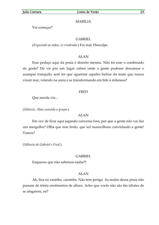 Julio CarraraJulio CarraraJulio CarraraJulio Carrara Conto de VerãoConto de VerãoConto de VerãoConto de Verão 25252525
MARÍLIA
Vai começar?
GABRIEL
(Erguendo as mãos, se rendendo.) Foi mal. Desculpe.
ALAN
Esse pedaço aqui da praia é deserto mesmo. Não foi esse o combinado
da gente? De vir pra um lugar calmo onde a gente pudesse descansar e
acampar tranquilo, sem ter que aguentar aqueles bichos do mato que nunca
viram mar, rolando na areia e se transformando em bife à milanesa?
FRED
Que merda viu...
(Silêncio. Alan convida o grupo.)
ALAN
Em vez de ficar aqui jogando conversa fora, por que a gente não vai dar
um mergulho? Olha que mar lindo, que sol maravilhoso convidando a gente!
Vamos?
(Silêncio de Gabriel e Fred.)
GABRIEL
Esqueceu que não sabemos nadar?!
ALAN
Ah, fica no rasinho, caramba. Não tem perigo. As ondas dessa praia não
passam de trinta centímetros de altura. Acho que vocês não são tão idiotas de
se afogarem, né?
 