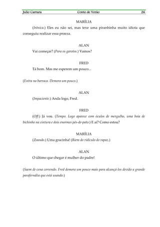 Julio CarraraJulio CarraraJulio CarraraJulio Carrara Conto de VerãoConto de VerãoConto de VerãoConto de Verão 26262626
MARÍLIA
(Irônica.) Eles eu não sei, mas teve uma piranhinha muito idiota que
conseguiu realizar essa proeza.
ALAN
Vai começar? (Para os garotos.) Vamos?
FRED
Tá bom. Mas me esperem um pouco...
(Entra na barraca. Demora um pouco.)
ALAN
(Impaciente.) Anda logo, Fred.
FRED
(Off.) Já vou. (Tempo. Logo aparece com óculos de mergulho, uma boia de
bichinho na cintura e dois enormes pés-de-pato.) E aí? Como estou?
MARÍLIA
(Zoando.) Uma gracinha! (Riem do ridículo do rapaz.)
ALAN
O último que chegar é mulher do padre!
(Saem de cena correndo. Fred demora um pouco mais para alcançá-los devido a grande
parafernália que está usando.)
 