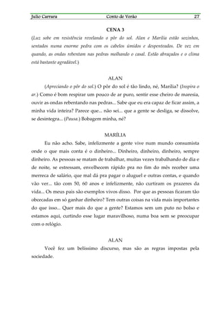 Julio CarraraJulio CarraraJulio CarraraJulio Carrara Conto de VerãoConto de VerãoConto de VerãoConto de Verão 27272727
CENA 3
(Luz sobe em resistência revelando o pôr do sol. Alan e Marília estão sozinhos,
sentados numa enorme pedra com os cabelos úmidos e despenteados. De vez em
quando, as ondas rebentam nas pedras molhando o casal. Estão abraçados e o clima
está bastante agradável.)
ALAN
(Apreciando o pôr do sol.) O pôr do sol é tão lindo, né, Marília? (Inspira o
ar.) Como é bom respirar um pouco de ar puro, sentir esse cheiro de maresia,
ouvir as ondas rebentando nas pedras... Sabe que eu era capaz de ficar assim, a
minha vida inteira? Parece que... não sei... que a gente se desliga, se dissolve,
se desintegra... (Pausa.) Bobagem minha, né?
MARÍLIA
Eu não acho. Sabe, infelizmente a gente vive num mundo consumista
onde o que mais conta é o dinheiro... Dinheiro, dinheiro, dinheiro, sempre
dinheiro. As pessoas se matam de trabalhar, muitas vezes trabalhando de dia e
de noite, se estressam, envelhecem rápido pra no fim do mês receber uma
merreca de salário, que mal dá pra pagar o aluguel e outras contas, e quando
vão ver... tão com 50, 60 anos e infelizmente, não curtiram os prazeres da
vida... Os meus pais são exemplos vivos disso. Por que as pessoas ficaram tão
obcecadas em só ganhar dinheiro? Tem outras coisas na vida mais importantes
do que isso... Quer mais do que a gente? Estamos sem um puto no bolso e
estamos aqui, curtindo esse lugar maravilhoso, numa boa sem se preocupar
com o relógio.
ALAN
Você fez um belíssimo discurso, mas são as regras impostas pela
sociedade.
 