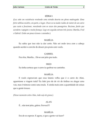 Julio CarraraJulio CarraraJulio CarraraJulio Carrara Conto de VerãoConto de VerãoConto de VerãoConto de Verão 2222
CENA 1
(Luz sobe em resistência revelando uma estrada deserta em plena madrugada. Uma
forte neblina encobre, em parte, o lugar. Ouve-se no áudio ruídos de motor de um carro
que custa a funcionar, mesclando com as vozes dos passageiros. Buzinas, faróis que
acendem e apagam e muita fumaça. Logo em seguida entram três jovens: Marília, Fred
e Gabriel. Estão um pouco tensos e cansados.)
MARÍLIA
Eu sabia que isso não ia dar certo. Não sei onde tava com a cabeça
quando aceitei o convite de descer pra praia com vocês.
GABRIEL
Fica fria, Marília... Dá-se um jeito pra tudo.
FRED
Eu tinha certeza que o carro ia quebrar no caminho.
MARÍLIA
E vocês esperavam que essa lataria velha que é o carro do Alan,
aguentasse a viagem toda? Eu falei pra ele de vir de ônibus ou alugar uma
van, mas é teimoso como uma mula. E ainda mais com a quantidade de coisas
que a gente trouxe.
(Nesse momento entra Alan, todo sujo de graxa.)
ALAN
É... não tem jeito, galera. Ferveu!!!!
MARÍLIA
Era de se esperar. E agora, o que a gente vai fazer?
 
