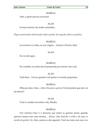 Julio CarraraJulio CarraraJulio CarraraJulio Carrara Conto de VerãoConto de VerãoConto de VerãoConto de Verão 29292929
MARÍLIA
Alan, a gente precisa conversar.
ALAN
(Compreendendo.) Eu tenho camisinha...
(Pega o preservativo da bermuda e beija a garota. Em seguida, deita-a na pedra.)
MARÍLIA
(Levantando-se.) Alan, eu sou virgem... (Suspira.) Pronto, falei!
ALAN
Eu vou devagar...
MARÍLIA
Na verdade, eu ainda não tô preparada pra transar com você.
ALAN
Tudo bem... Vai ser quando você quiser e se sentir preparada...
MARÍLIA
Olha pra mim, Alan... (Alan olha para a garota.) Você promete que não vai
me deixar?
ALAN
Você é a mulher da minha vida, Marília.
MARÍLIA
(Vai cedendo.) Esse é o discurso que todos os garotos fazem quando
querem transar com uma menina... (Pausa. Alan beija-lhe a orelha e diz algo no
ouvido da garota.) Ai, Alan, assim eu não aguento. Você me mata com essa voz
 