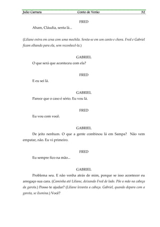 Julio CarraraJulio CarraraJulio CarraraJulio Carrara Conto de VerãoConto de VerãoConto de VerãoConto de Verão 32323232
FRED
Aham, Cláudia, senta lá...
(Liliane entra em cena com uma mochila. Senta-se em um canto e chora. Fred e Gabriel
ficam olhando para ela, sem reconhecê-la.)
GABRIEL
O que será que aconteceu com ela?
FRED
E eu sei lá.
GABRIEL
Parece que o caso é sério. Eu vou lá.
FRED
Eu vou com você.
GABRIEL
De jeito nenhum. O que a gente combinou lá em Sampa? Não vem
empatar, não. Eu vi primeiro.
FRED
Eu sempre fico na mão...
GABRIEL
Problema seu. E não venha atrás de mim, porque se isso acontecer eu
arregaço sua cara. (Caminha até Liliane, deixando Fred de lado. Põe a mão na cabeça
da garota.) Posso te ajudar? (Liliane levanta a cabeça. Gabriel, quando depara com a
garota, se ilumina.) Você?
 