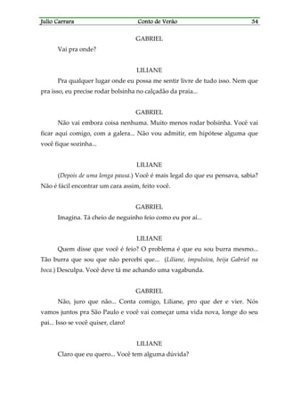 Julio CarraraJulio CarraraJulio CarraraJulio Carrara Conto de VerãoConto de VerãoConto de VerãoConto de Verão 34343434
GABRIEL
Vai pra onde?
LILIANE
Pra qualquer lugar onde eu possa me sentir livre de tudo isso. Nem que
pra isso, eu precise rodar bolsinha no calçadão da praia...
GABRIEL
Não vai embora coisa nenhuma. Muito menos rodar bolsinha. Você vai
ficar aqui comigo, com a galera... Não vou admitir, em hipótese alguma que
você fique sozinha...
LILIANE
(Depois de uma longa pausa.) Você é mais legal do que eu pensava, sabia?
Não é fácil encontrar um cara assim, feito você.
GABRIEL
Imagina. Tá cheio de neguinho feio como eu por aí...
LILIANE
Quem disse que você é feio? O problema é que eu sou burra mesmo...
Tão burra que sou que não percebi que... (Liliane, impulsiva, beija Gabriel na
boca.) Desculpa. Você deve tá me achando uma vagabunda.
GABRIEL
Não, juro que não... Conta comigo, Liliane, pro que der e vier. Nós
vamos juntos pra São Paulo e você vai começar uma vida nova, longe do seu
pai... Isso se você quiser, claro!
LILIANE
Claro que eu quero... Você tem alguma dúvida?
 