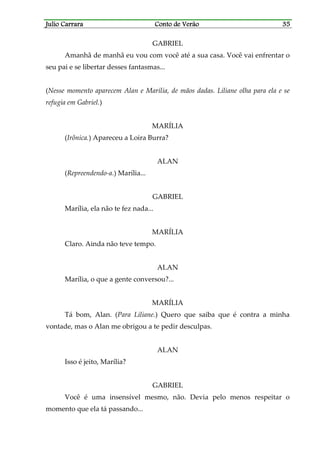 Julio CarraraJulio CarraraJulio CarraraJulio Carrara Conto de VerãoConto de VerãoConto de VerãoConto de Verão 35353535
GABRIEL
Amanhã de manhã eu vou com você até a sua casa. Você vai enfrentar o
seu pai e se libertar desses fantasmas...
(Nesse momento aparecem Alan e Marília, de mãos dadas. Liliane olha para ela e se
refugia em Gabriel.)
MARÍLIA
(Irônica.) Apareceu a Loira Burra?
ALAN
(Repreendendo-a.) Marília...
GABRIEL
Marília, ela não te fez nada...
MARÍLIA
Claro. Ainda não teve tempo.
ALAN
Marília, o que a gente conversou?...
MARÍLIA
Tá bom, Alan. (Para Liliane.) Quero que saiba que é contra a minha
vontade, mas o Alan me obrigou a te pedir desculpas.
ALAN
Isso é jeito, Marília?
GABRIEL
Você é uma insensível mesmo, não. Devia pelo menos respeitar o
momento que ela tá passando...
 