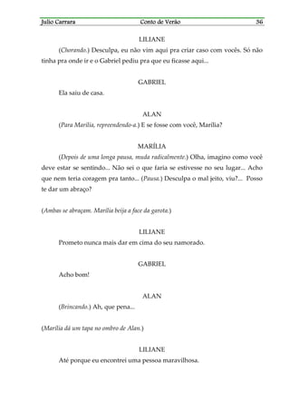 Julio CarraraJulio CarraraJulio CarraraJulio Carrara Conto de VerãoConto de VerãoConto de VerãoConto de Verão 36363636
LILIANE
(Chorando.) Desculpa, eu não vim aqui pra criar caso com vocês. Só não
tinha pra onde ir e o Gabriel pediu pra que eu ficasse aqui...
GABRIEL
Ela saiu de casa.
ALAN
(Para Marília, repreendendo-a.) E se fosse com você, Marília?
MARÍLIA
(Depois de uma longa pausa, muda radicalmente.) Olha, imagino como você
deve estar se sentindo... Não sei o que faria se estivesse no seu lugar... Acho
que nem teria coragem pra tanto... (Pausa.) Desculpa o mal jeito, viu?... Posso
te dar um abraço?
(Ambas se abraçam. Marília beija a face da garota.)
LILIANE
Prometo nunca mais dar em cima do seu namorado.
GABRIEL
Acho bom!
ALAN
(Brincando.) Ah, que pena...
(Marília dá um tapa no ombro de Alan.)
LILIANE
Até porque eu encontrei uma pessoa maravilhosa.
 